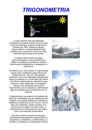 TRIGONOMETRIA
A onda marítima mais alta registrada
oficialmente foi medida a bordo do navio norte-
americano Ramapo, durante a noite de 6 de
fevereiro de 1993. Utilizando cálculos
trigonométricos, o tenente Margraff pôde
averiguar que a onda tinha, até a sua crista,
uma altura aproximada de 34 metros.
A palavra trigonometria (do grego
trigono=triangular e metria=medida) teve
origem na resolução de problemas práticos
relacionados principalmente à navegação e à
Astronomia.
Acredita-se que, como ciência, a Trigonometria
nasceu com o astrônomo grego Hiparco de
Nicéia (190 a.C.-125 a.C.). Este grande
astrônomo criou uma matemática aplicada para
prever os eclipses e os movimentos dos astros,
permitindo a elaboração de calendários mais
precisos e maior segurança na navegação.
Hiparco ficou conhecido como pai da
Trigonometria, por ter estudado e sistematizado
algumas relações entre os elementos de um
triângulo.
A trigonometria, que relaciona as medidas dos
lados de um triângulo com as medidas de seus
ângulos, é de grande utilidade na medição de
distâncias inacessíveis ao ser humano, como a
altura de montanhas, torres e árvores, ou a
largura de rios e lagos. Por esse motivo, a
Trigonometria foi considerada em sua origem,
como uma extensão da Geometria.
Ela não se limita ao estudo de triângulos.
Encontramos aplicações da Trigonometria na
Engenharia, na Mecânica, na Eletricidade, na
Acústica, na Medicina, na Astronomia e até na