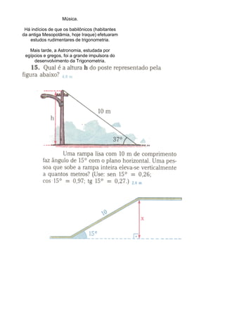 Música.
Há indícios de que os babilônicos (habitantes
da antiga Mesopotâmia, hoje Iraque) efetuaram
estudos rudimentares de trigonometria.
Mais tarde, a Astronomia, estudada por
egípcios e gregos, foi a grande impulsora do
desenvolvimento da Trigonometria.