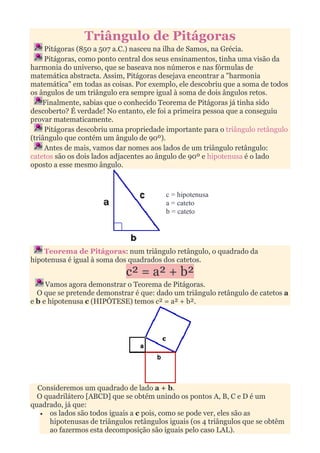 Triângulo de Pitágoras
     Pitágoras (850 a 507 a.C.) nasceu na ilha de Samos, na Grécia.
     Pitágoras, como ponto central dos seus ensinamentos, tinha uma visão da
harmonia do universo, que se baseava nos números e nas fórmulas de
matemática abstracta. Assim, Pitágoras desejava encontrar a "harmonia
matemática" em todas as coisas. Por exemplo, ele descobriu que a soma de todos
os ângulos de um triângulo era sempre igual à soma de dois ângulos retos.
    Finalmente, sabias que o conhecido Teorema de Pitágoras já tinha sido
descoberto? É verdade! No entanto, ele foi a primeira pessoa que a conseguiu
provar matematicamente.
     Pitágoras descobriu uma propriedade importante para o triângulo retângulo
(triângulo que contém um ângulo de 90º).
     Antes de mais, vamos dar nomes aos lados de um triângulo retângulo:
catetos são os dois lados adjacentes ao ângulo de 90º e hipotenusa é o lado
oposto a esse mesmo ângulo.



                                         c = hipotenusa
                                         a = cateto
                                         b = cateto




    Teorema de Pitágoras: num triângulo retângulo, o quadrado da
hipotenusa é igual à soma dos quadrados dos catetos.
                             c² = a² + b²
     Vamos agora demonstrar o Teorema de Pitágoras.
  O que se pretende demonstrar é que: dado um triângulo retângulo de catetos a
e b e hipotenusa c (HIPÓTESE) temos c² = a² + b².




  Consideremos um quadrado de lado a + b.
  O quadrilátero [ABCD] que se obtém unindo os pontos A, B, C e D é um
quadrado, já que:
   • os lados são todos iguais a c pois, como se pode ver, eles são as
     hipotenusas de triângulos retângulos iguais (os 4 triângulos que se obtêm
     ao fazermos esta decomposição são iguais pelo caso LAL).
 