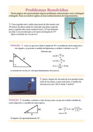 Problemas Resolvidos
  Nesta página são apresentados alguns problemas relacionados com o triângulo
retângulo. Para os resolver aplica os teus conhecimentos de trigonometria.



1. Uma cegonha tem o ninho num poste de alta tensão com
20 metros de altura (onde foi colocada uma placa especial
para a cegonha não correr nenhum risco). Vê um alimento
no chão e voa em direcção a ele numa inclinação de 35º.
  Qual a extensão do voo da ave?




  Solução: 1. Uma vez que nos é dado o ângulo de 35º e a medida do cateto adjacente a
       esse ângulo e se pretende a medida da hipotenusa, o melhor é calcular o cos 35º.
                                        Sabemos que




 A extensão do voo da ave é de aproximadamente 24,4 metros.



                                      2. Qual o ângulo de elevação da Lua quando numa
                                      noite de lua cheia, a uma certa hora, a sombra de
                                      uma pessoa com 1,80 m mede 3 metros?




Solução: 2. O melhor é calcular o valor da tg α, uma vez que nos é dada a medida do
cateto adjacente e a medida do cateto oposto.




  O ângulo é de aproximadamente 31°.
 