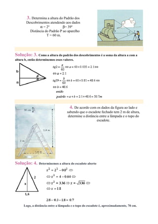 3. Determina a altura do Padrão dos
        Descobrimentos atendendo aos dados
                α = 2º          β= 39º
          Distância do Padrão P ao aparelho
                     T = 60 m.




Solução: 3. Como a altura do padrão dos descobrimentos é a soma da altura a com a
altura b, então determinemos esses valores.




                                        4. De acordo com os dados da figura ao lado e
                                      sabendo que o escadote fechado tem 2 m de altura,
                                       determine a distância entre a lâmpada e o topo do
                                                           escadote.




Solução: 4.      Determinemos a altura do escadote aberto




      Logo, a distância entre a lâmpada e o topo do escadote é, aproximadamente, 70 cm.
 