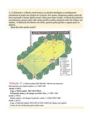 5. O Eduardo e a Maria resolveram ir ao jardim Zoológico e combinaram
encontrar-se junto aos répteis às 15 horas. Por acaso, chegaram ambos antes da
hora marcada e foram dando umas voltas para fazer tempo. A Maria foi primeiro
aos pássaros, passou pelo café, pelas girafas a pelos macacos antes de chegar aos
répteis. O Eduardo foi direito aos leões, passou pelas girafas e seguiu para os
répteis.
  Qual dos dois andou mais?




Solução: 5.      A Maria andou 250+450+60 =760 até aos macacos.
Dos macacos aos répteis andou x e x²=60²+130²
donde x=143,2.
 Logo, a Maria andou 760+143,2=903,2.
 O Eduardo andou y até chegar aos leões. Ora, y²=250²+ 250²
donde y=353,5.
 Depois andou z até chegar às girafas, sendo z²=(250+335)²+300²
donde z=657,4.
 Logo, o Eduardo andou 353,5+657,4+130=1140,9 até chegar aos répteis.
 Como vês foi o Eduardo quem andou mais
 