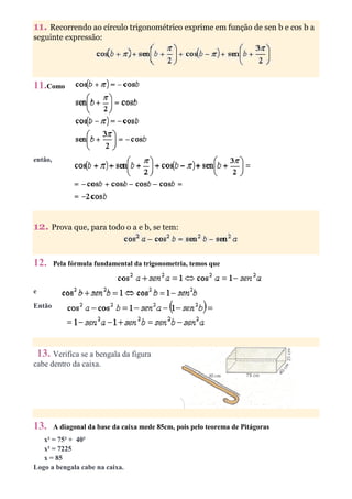11. Recorrendo ao círculo trigonométrico exprime em função de sen b e cos b a
seguinte expressão:




11.Como




então,




12. Prova que, para todo o a e b, se tem:


12.      Pela fórmula fundamental da trigonometria, temos que


e

Então




    13. Verifica se a bengala da figura
cabe dentro da caixa.




13.      A diagonal da base da caixa mede 85cm, pois pelo teorema de Pitágoras
   x² = 75² + 40²
   x² = 7225
   x = 85
Logo a bengala cabe na caixa.
 