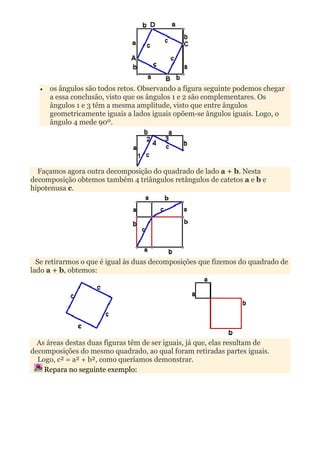 •   os ângulos são todos retos. Observando a figura seguinte podemos chegar
      a essa conclusão, visto que os ângulos 1 e 2 são complementares. Os
      ângulos 1 e 3 têm a mesma amplitude, visto que entre ângulos
      geometricamente iguais a lados iguais opõem-se ângulos iguais. Logo, o
      ângulo 4 mede 90º.




  Façamos agora outra decomposição do quadrado de lado a + b. Nesta
decomposição obtemos também 4 triângulos retângulos de catetos a e b e
hipotenusa c.




  Se retirarmos o que é igual às duas decomposições que fizemos do quadrado de
lado a + b, obtemos:




  As áreas destas duas figuras têm de ser iguais, já que, elas resultam de
decomposições do mesmo quadrado, ao qual foram retiradas partes iguais.
  Logo, c² = a² + b², como queríamos demonstrar.
    Repara no seguinte exemplo:
 