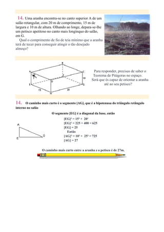 14. Uma aranha encontra-se no canto superior A de um
salão retangular, com 20 m de comprimento, 15 m de
largura e 10 m de altura. Olhando ao longe, depara-se-lhe
um petisco apetitoso no canto mais longínquo do salão,
em G.
   Qual o comprimento de fio de teia mínimo que a aranha
terá de tecer para conseguir atingir o tão desejado
almoço?




                                                     Para responder, precisas de saber o
                                                     Teorema de Pitágoras no espaço.
                                                    Será que és capaz de orientar a aranha
                                                            até ao seu petisco?




14.    O caminho mais curto é o segmento [AG], que é a hipotenusa do triângulo retângulo
interno no salão
                        O segmento [EG] é a diagonal da base, então
                                 [EG]² = 15² + 20²
                                 [EG]² = 225 + 400 = 625
                                 [EG] = 25
                                   Então
                                 [AG]² = 10² + 25² = 725
                                 [AG] = 27

                  O caminho mais curto entre a aranha e o petisco é de 27m.
 