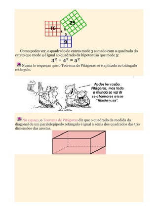 Como podes ver, o quadrado do cateto mede 3 somado com o quadrado do
cateto que mede 4 é igual ao quadrado da hipotenusa que mede 5:
                      3² + 4² = 5²
    Nunca te esqueças que o Teorema de Pitágoras só é aplicado ao triângulo
retângulo.




    No espaço, o Teorema de Pitágoras diz que o quadrado da medida da
diagonal de um paralelepípedo retângulo é igual à soma dos quadrados das três
dimensões das arestas.
 