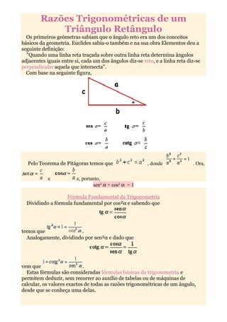 Razões Trigonométricas de um
            Triângulo Retângulo
  Os primeiros geómetras sabiam que o ângulo reto era um dos conceitos
básicos da geometria. Euclides sabia-o também e na sua obra Elementos deu a
seguinte definição:
  "Quando uma linha reta traçada sobre outra linha reta determina ângulos
adjacentes iguais entre si, cada um dos ângulos diz-se reto, e a linha reta diz-se
perpendicular aquela que intersecta".
  Com base na seguinte figura,




  Pelo Teorema de Pitágoras temos que                    , donde              . Ora,

            e            e, portanto,
                                 sen² α + cos² α = 1

                   Fórmula Fundamental da Trigonometria
  Dividindo a fórmula fundamental por cos²α e sabendo que




temos que               .
  Analogamente, dividindo por sen²α e dado que




vem que                     .
  Estas fórmulas são consideradas fórmulas básicas da trigonometria e
permitem deduzir, sem recorrer ao auxílio de tabelas ou de máquinas de
calcular, os valores exactos de todas as razões trigonométricas de um ângulo,
desde que se conheça uma delas.
 