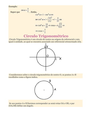Exemplo:

 Supor que           . . Então,




                Círculo Trigonométrico
 Círculo Trigonométrico é um círculo de centro na origem do referencial e raio
igual à unidade, ao qual se encontra associado um referencial ortonormado xOy.




Consideremos sobre o círculo trigonométrico de centro O, os pontos A e B
escolhidos como a figura indica.




 Se aos pontos A e B fizermos corresponder as semi-retas OA e OB, o par
(OA,OB) define um ângulo.
 