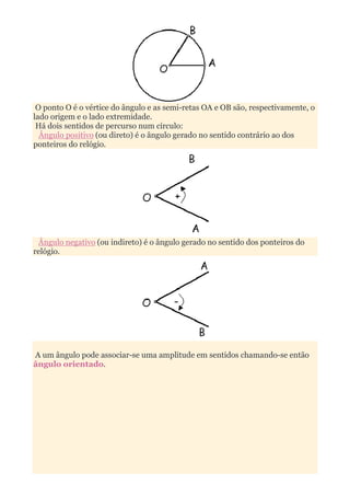 O ponto O é o vértice do ângulo e as semi-retas OA e OB são, respectivamente, o
lado origem e o lado extremidade.
 Há dois sentidos de percurso num círculo:
  Ângulo positivo (ou direto) é o ângulo gerado no sentido contrário ao dos
ponteiros do relógio.




 Ângulo negativo (ou indireto) é o ângulo gerado no sentido dos ponteiros do
relógio.




A um ângulo pode associar-se uma amplitude em sentidos chamando-se então
ângulo orientado.
 