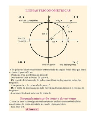 LINHAS TRIGONOMÉTRICAS




 P é o ponto de intersecção do lado extremidade do ângulo com o arco que limita
o círculo trigonométrico.
  O seno de α é a ordenada do ponto P.
  O co-seno de α é a abcissa do ponto P.
  C é o ponto de intersecção do lado extremidade do ângulo com o eixo das
tangentes.
  A tangente de α é a ordenada do ponto C.
  D é o ponto de intersecção do lado extremidade do ângulo com o eixo das co-
tangentes.
  A co-tangente de α é a abcissa do ponto C.

           Enquadramento de seno e do co-seno
 O sinal de uma razão trigonométrica depende exclusivamente do sinal das
coordenadas do ponto associado ao círculo trigonométrico.
  Para todo o α,
 