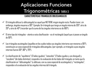 CARACTERISTICAS TRIANGULOS OBLICUANGULOS

 El triángulo oblicuo (u oblicuángulo) es aquel que NO TIENE ningún ángulo recto. Pueden tener, sin
  embargo, ángulos mayores a 90°. Ejemplo: Un triángulo que tenga un ángulo interno de 120°, otro de
  20° y otro de 40° (recordar que la suma de los ángulos interiores es de 180°).

 El otro tipo de triángulos - atento a esta clasificación - es el rectángulo (aquel que sí posee un ángulo
  de 90°).

 Los triángulos acutángulos (aquellos en los cuales todos sus ángulos interiores son menores a 90°),
  constituyen un caso especial de triángulos oblicuángulos, (por ejemplo, un triángulo cuyos ángulos
  internos fueran 30°, 80° y 70°).

 La clasificación de "equilátero" (3 lados iguales), "isósceles" (2 lados iguales y uno desigual) y
  "escaleno" (de lados distintos); responde a la evaluación de los lados del triángulo; en tanto que la
  clasificación en "oblicuángulos" (u oblicuos, con su caso especial de acutángulos) y "rectángulos",
  responden a la evaluación de los angulos internos del triángulo.
 