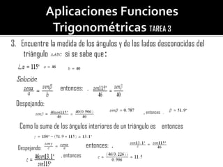 3. Encuentre la medida de los ángulos y de los lados desconocidos del
    triángulo     si se sabe que:

 Solución:
                   entonces: .

 Despejando:
                                                     , entonces   .

   Como la suma de los ángulos interiores de un triángulo es entonces

  Despejando:                   entonces: .
                   , entonces
 
