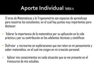 El área de Matemáticas y la Trigonometría son espacios de aprendizaje
    para nosotros los estudiantes, en el cual hay puntos muy importantes para
    destacar:

    Valorar la importancia de la matemática por su aplicación en la vida
    práctica y por su contribución en los adelantos técnicos y científicos

   Disfrutar y recrearme en exploraciones que me reten en mi pensamiento y
    saber matemático, en el cual me exigen en mi creación personal.

    Aplicar mis conocimientos en cada situación que se me presente en el
     transcurso de mis estudios.
 