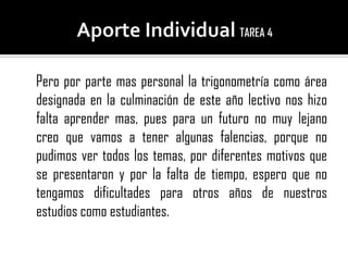 Pero por parte mas personal la trigonometría como área
designada en la culminación de este año lectivo nos hizo
falta aprender mas, pues para un futuro no muy lejano
creo que vamos a tener algunas falencias, porque no
pudimos ver todos los temas, por diferentes motivos que
se presentaron y por la falta de tiempo, espero que no
tengamos dificultades para otros años de nuestros
estudios como estudiantes.
 