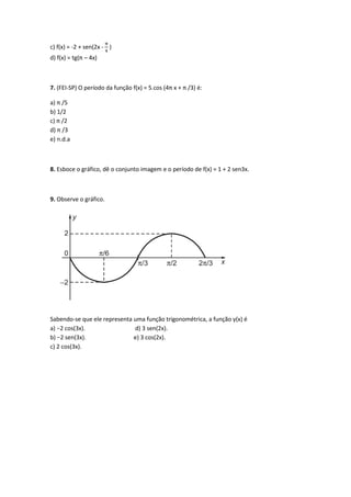 c) f(x) = -2 + sen(2x -
π
4
)
d) f(x) = tg(π – 4x)
7. (FEI-SP) O período da função f(x) = 5.cos (4π x + π /3) é:
a) π /5
b) 1/2
c) π /2
d) π /3
e) n.d.a
8. Esboce o gráfico, dê o conjunto imagem e o período de f(x) = 1 + 2 sen3x.
9. Observe o gráfico.
Sabendo-se que ele representa uma função trigonométrica, a função y(x) é
a) −2 cos(3x). d) 3 sen(2x).
b) −2 sen(3x). e) 3 cos(2x).
c) 2 cos(3x).
 