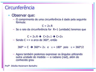 Circunferência Observar que: O comprimento de uma circunferência é dado pela seguinte fórmula: C = 2  . R Se o raio da circunferência for  R=1 (unidade) teremos que  C = 2  . R     C=2  . 1    C=2  Sendo C => o arco de 360°, então 360° = C    360°= 2  e   = 180°  pois   = 360°/2 Agora também podemos expressar os ângulos utilizando outra unidade de medida –– o radiano (rad), além do conhecido grau 