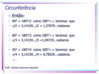 Circunferência Então: 90° = 180°/2  como 180°=   teremos  que   /2 = 3,14159.../2 = 1,57079...radianos 60° = 180°/3  como 180°=   teremos  que   /3 = 3,14159.../3 =1,04719...radianos 45° = 180°/4  como 180°=   teremos  que   /4 = 3,14159.../4 = 0,78539...radianos ... 