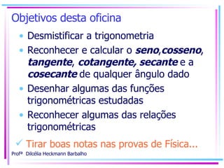 Objetivos desta oficina  Desmistificar a trigonometria Reconhecer e calcular o  seno , cosseno ,  tangente ,  cotangente, secante  e a  cosecante  de qualquer ângulo dado Desenhar algumas das funções trigonométricas estudadas Reconhecer algumas das relações trigonométricas Tirar boas notas nas provas de Física... 