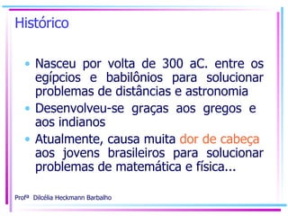 Histórico Nasceu por volta de 300 aC. entre os egípcios e babilônios para solucionar problemas de distâncias e astronomia  Desenvolveu-se graças aos gregos e  aos indianos   Atualmente, causa muita  dor de cabeça   aos jovens brasileiros para solucionar problemas de matemática e física... 