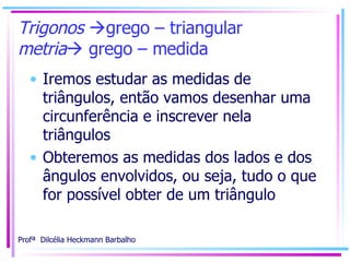 Trigonos   grego – triangular metria   grego – medida Iremos estudar as medidas de triângulos, então vamos desenhar uma circunferência e inscrever nela triângulos Obteremos as medidas dos lados e dos ângulos envolvidos, ou seja, tudo o que for possível obter de um triângulo 