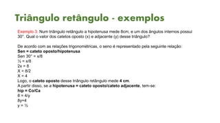 Triângulo retângulo - exemplos
Exemplo 3. Num triângulo retângulo a hipotenusa mede 8cm, e um dos ângulos internos possui
30°. Qual o valor dos catetos oposto (x) e adjacente (y) desse triângulo?
De acordo com as relações trigonométricas, o seno é representado pela seguinte relação:
Sen = cateto oposto/hipotenusa
Sen 30° = x/8
½ = x/8
2x = 8
X = 8/2
X = 4
Logo, o cateto oposto desse triângulo retângulo mede 4 cm.
A partir disso, se a hipotenusa = cateto oposto/cateto adjacente, tem-se:
hip = Co/Ca
8 = 4/y
8y=4
y = ½
 