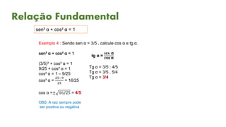 Relação Fundamental
sen² α + cos² α = 1
Exemplo 4 : Sendo sen α = 3/5 , calcule cos α e tg α.
sen² α + cos² α = 1
(3/5)² + cos² α = 1
9/25 + cos² α = 1
cos² α = 1 – 9/25
cos² α =
25−9
25
= 16/25
cos α =± 16/25 = 4/5
OBS: A raiz sempre pode
ser positiva ou negativa
tg α =
𝐒𝐄𝐍 α
cos α
Tg α = 3/5 : 4/5
Tg α = 3/5 . 5/4
Tg α = 3/4
 