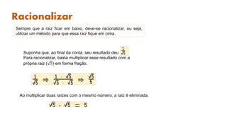 Racionalizar
Sempre que a raiz ficar em baixo, deve-se racionalizar, ou seja,
utilizar um método para que essa raiz fique em cima.
Suponha que, ao final da conta, seu resultado deu
Para racionalizar, basta multiplicar esse resultado com a
própria raiz ( 5) em forma fração.
Ao multiplicar duas raízes com o mesmo número, a raiz é eliminada.
 