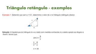 Triângulo retângulo - exemplos
Exemplo 1. Sabendo que sen α =1/2 , determine o valor de x no triângulo retângulo abaixo:
Solução: A hipotenusa do triângulo é x e o lado com medida conhecida é o cateto oposto ao ângulo α.
Assim, temos que:
 