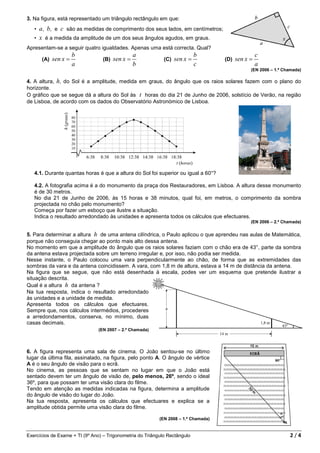 3. Na figura, está representado um triângulo rectângulo em que:
   • a, b, e c são as medidas de comprimento dos seus lados, em centímetros;
   • x é a medida da amplitude de um dos seus ângulos agudos, em graus.
Apresentam-se a seguir quatro igualdades. Apenas uma está correcta. Qual?
                       b                          a                          b                       c
       (A)   sen x =              (B)   sen x =              (C)   sen x =           (D)   sen x =
                       a                          b                          c                       a
                                                                                                 (EN 2006 – 1.ª Chamada)

4. A altura, h, do Sol é a amplitude, medida em graus, do ângulo que os raios solares fazem com o plano do
horizonte.
O gráfico que se segue dá a altura do Sol às t horas do dia 21 de Junho de 2006, solstício de Verão, na região
de Lisboa, de acordo com os dados do Observatório Astronómico de Lisboa.




   4.1. Durante quantas horas é que a altura do Sol foi superior ou igual a 60°?

   4.2. A fotografia acima é a do monumento da praça dos Restauradores, em Lisboa. A altura desse monumento
   é de 30 metros.
   No dia 21 de Junho de 2006, às 15 horas e 38 minutos, qual foi, em metros, o comprimento da sombra
   projectada no chão pelo monumento?
   Começa por fazer um esboço que ilustre a situação.
   Indica o resultado arredondado às unidades e apresenta todos os cálculos que efectuares.
                                                                                                 (EN 2006 – 2.ª Chamada)


5. Para determinar a altura h de uma antena cilíndrica, o Paulo aplicou o que aprendeu nas aulas de Matemática,
porque não conseguia chegar ao ponto mais alto dessa antena.
No momento em que a amplitude do ângulo que os raios solares faziam com o chão era de 43°, parte da sombra
da antena estava projectada sobre um terreno irregular e, por isso, não podia ser medida.
Nesse instante, o Paulo colocou uma vara perpendicularmente ao chão, de forma que as extremidades das
sombras da vara e da antena coincidissem. A vara, com 1,8 m de altura, estava a 14 m de distância da antena.
Na figura que se segue, que não está desenhada à escala, podes ver um esquema que pretende ilustrar a
situação descrita.
Qual é a altura h da antena ?
Na tua resposta, indica o resultado arredondado
às unidades e a unidade de medida.
Apresenta todos os cálculos que efectuares.
Sempre que, nos cálculos intermédios, procederes
a arredondamentos, conserva, no mínimo, duas
casas decimais.
                                (EN 2007 – 2.ª Chamada)




6. A figura representa uma sala de cinema. O João sentou-se no último
lugar da última fila, assinalado, na figura, pelo ponto A. O ângulo de vértice
A é o seu ângulo de visão para o ecrã.
No cinema, as pessoas que se sentam no lugar em que o João está
sentado devem ter um ângulo de visão de, pelo menos, 26º, sendo o ideal
36º, para que possam ter uma visão clara do filme.
Tendo em atenção as medidas indicadas na figura, determina a amplitude
do ângulo de visão do lugar do João.
Na tua resposta, apresenta os cálculos que efectuares e explica se a
amplitude obtida permite uma visão clara do filme.

                                                           (EN 2008 – 1.ª Chamada)


Exercícios de Exame + TI (9º Ano) – Trigonometria do Triângulo Rectângulo                                         2/4
 