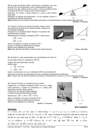 10. No jardim da família Coelho, encontra-se um balancé, com uma
trave de 2,8 m de comprimento, como o representado na figura 1.
Quando uma das cadeiras está em baixo, a trave do balancé forma
um ângulo de 40º com o solo, tal como mostra a figura 1.
Determina, em metros, a altura máxima, a, a que a outra cadeira
pode estar.
Apresenta os cálculos que efectuares e, na tua resposta, escreve o
resultado arredondado às décimas.
Nota: Sempre que nos cálculos intermédios procederes a arredondamentos, conserva duas casas decimais.
                                                                                                   (EN 2009 – 2.ª Chamada)


11. A Figura 7 mostra um conjunto de painéis solares. Numa
das estruturas de apoio de um desses painéis, imaginou-se
um triângulo rectângulo.
A Figura 8 é um esquema desse triângulo. O esquema não
está desenhado à escala.
Relativamente ao triângulo rectângulo [ABC ], sabe-se que:
        •   AB = 2, 5 m
        •   BC = 1, 7 m
Qual é a amplitude, em graus, do ângulo CAB ?
Escreve o resultado arredondado às unidades.
Mostra como chegaste à tua resposta.
Nota: Nos cálculos intermédios, conserva duas casas decimais.                                          (TI 9Ano - Maio 2010)




12. Na Figura 5, está representada uma circunferência de centro         O,
na qual está inscrito um rectângulo   [ ABCD ] .
A figura não está desenhada à escala.
Sabe-se que:
    •       AB = 4, 35 cm
   •         ˆ
            BDA = 70°
Qual é o comprimento, em cm, do diâmetro [ BD ] da circunferência?                                Figura 5
Apresenta os cálculos que efectuaste. Escreve o resultado arredondado às centésimas.
Nota – Sempre que, nos cálculos intermédios, procederes a arredondamentos, conserva, no mínimo, três casas decimais.
                                                                                                   (EN 2010 – 1.ª Chamada)



13. A Figura 5 mostra um comedouro de um camelo.
Imaginou-se um triângulo rectângulo [ABC], em que o cateto
[AB] representa o suporte do comedouro e o cateto [BC]
representa a sombra desse suporte.
A Figura 6 é um esquema desse triângulo.
O esquema não está desenhado à escala.
Sabe-se que:  AB = 1, 26 m e BC = 0, 6 m .
Qual é a amplitude, em graus, do ângulo ACB ?
Escreve o resultado arredondado às unidades.
Mostra como chegaste à tua resposta.
                                             (EN 2010 – 2.ª Chamada)


                                                                                                      Bom trabalho!
Soluções:
                                                    3                                                          2
1. c ≃ 3,8 m ; 2.1. a ≃ 1, 5 m ; 2.2. V = 20,8 m (Nota: V = Ab × h e Ab = A▭ + A△ = 2,96 + 1, 2 = 4,16 m );
3. (A); 4.1. 4 horas; 4.2. 25 m; 5. h ≃ 15 m ; 6. α = 30° , logo a amplitude do ângulo de visão não é a ideal mas
permite ter uma visão clara do filme. 7.1. (A); 7.2.        β ≃ 8° ;   7.3.   V prisma = 1575000 cm3 (Nota: V = Ab × h ,
Ab = A△ = 6300 cm 2 e h = BC = 250 cm ); 8. α ≃ 42° ; 9.1. (C); 9.2.                       EB ≃ 3 m ; 10.      a ≃ 1,8 m ;
     ˆ                                   ˆ
11. CAB ≃ 43° ; 12. BD ≃ 4, 63 cm ; 13. ACB ≃ 65° .
Exercícios de Exame + TI (9º Ano) – Trigonometria do Triângulo Rectângulo                                              4/4
 