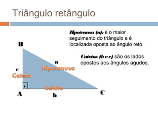 Triângulo retângulo
             H ipotenusa (a): é o maior
             seguimento do triângulo e é
 B           localizada oposta ao ângulo reto.

                 Catetos (b e c) são os lados
         a       opostos aos ângulos agudos.
c


 A       b                C
 