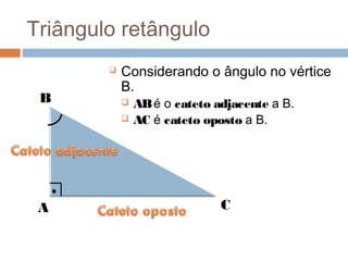 Triângulo retângulo
           Considerando o ângulo no vértice
            B.
 B             AB é o cateto adjacente a B.
               AC é cateto oposto a B.




 A                             C
 