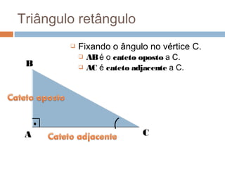 Triângulo retângulo
           Fixando o ângulo no vértice C.
               AB é o cateto oposto a C.
 B             AC é cateto adjacente a C.




 A                             C
 