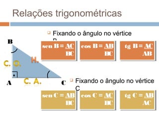 Relações trigonométricas
            Fixando o ângulo no vértice
B            B.
          sen B = AC cos B = AB
          sen B = AC cos B = AB       tg B = AC
                                       tg B = AC
                  BC
                  BC          BC
                              BC             AB
                                             AB



A               C
                    Fixando o ângulo no vértice
                     C.
          sen C = AB cos C = AC
          sen C = AB cos C = AC      tg C = AB
                                      tg C = AB
                  BC
                  BC          BC
                               BC           AC
                                            AC
 
