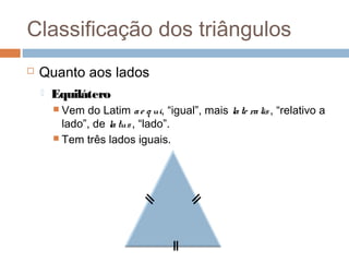 Classificação dos triângulos
   Quanto aos lados
       Equilátero
         Vem  do Latim a e q ui, “igual”, mais la te ra lis , “relativo a
          lado”, de la tus , “lado”.
         Tem três lados iguais.
 