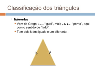Classificação dos triângulos
    Isósceles
      Vem do Grego is o s , “igual”, mais s ke lo s , “perna”, aqui
       com o sentido de “lado”.
      Tem dois lados iguais e um diferente.
 