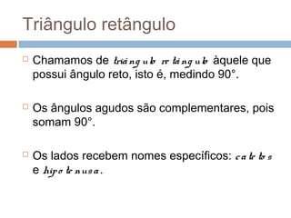 Triângulo retângulo
   Chamamos de triâ ng ulo re tâ ng ulo àquele que
    possui ângulo reto, isto é, medindo 90°.

   Os ângulos agudos são complementares, pois
    somam 90°.

   Os lados recebem nomes específicos: c a te to s
    e hip o te nus a .
 