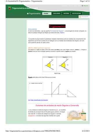 -E-GeometriaEA Trigonometria - Trigonometria                                                                                       Page 1 of 11

                                                                                               convidado · Junte-se · Ajuda · Entrar ·

       Trigonometria-e-GeometriaEA

                            Trigonometria                  PÁGINA            DISCUSSÃO           HISTÓRIA          NOTIFICAR-ME

                                                                                                                                     PROTEGIDO




                                                                    Trigonometria
                           Antecedentes :
                           O ramo da matemática , cuja raiz significa "a medição de triângulos " , e encarregada de estudar os ângulos, os
                           lados de qualquer triângulo ea relação que existe entre eles. Objetivo:




                           O propósito da trigonometria é estabelecer relações matemáticas entre as medidas dos comprimentos dos
                           segmentos que formam os lados de um triângulo com as medidas das amplitudes dos ângulos, de modo
                           que é possível calcular um pelos outros.



                           VERTEX, ANGLE (positivos e negativos)
                           Um ângulo é a região do plano entre dois raios ( os lados ) com uma origem comum ( vértice ) . O ângulo é
                           positivo se ele se move na direção oposta se movendo no sentido horário e negativo se contrário.




                                                                               trigo3-2.jpg


                           Ângulo parte plana entre duas linhas que se cruzam




                                imagem externa seis2.gif




                           Ver Vídeo (classificação dos ângulos)



                                          Sistemas de unidades de medir ângulos e Conversão

                           L uma unidade de medida de ângulos é chamado de grau , eo resultado
                           da divisão de um ângulo reto em 90 partes iguais, portanto, um ângulo
                           reto mede 90 ° O sistema de medição dos ângulos é chamado
                                        .
                           sexagesimal , e consiste das seguintes medidas sob a grade.




http://trigonometria-y-geometriaea.wikispaces.com/TRIGONOMETRIA                                                                          6/12/2011
 