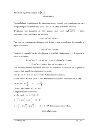 Resuelve la siguiente ecuación en )[ π2,0
1cos =+ ααsen
En realidad esta ecuación tiene dos incógnitas (seno y coseno), pero recordemos que para
cualquier ángulo se verifica que: . (Aquí está la otra ecuación)1cos22
=+ ααsen
Despejando uno cualquiera de ellos tenemos que: αα 2
cos1−±=sen , y ahora
sustituimos en la ecuación que nos han dado:
1coscos1 2
=+−± αα
Para resolver esta ecuación, dejaremos sola la raíz y pasaremos el resto de sumandos al
segundo miembro:
αα cos1cos1 2
−=−±
Elevando al cuadrado los dos miembros de la igualdad: (observa que el ± desaparece al
elevar al cuadrado)
ααααα cos2cos1cos1)cos1(cos1 2222
−+=−⇔−=−
0coscos0cos2cos2 22
=−⇔=− αααα
Esta ecuación podemos resolverla aplicando la fórmula de la ecuación de 2º grado en
coseno o bien sacando factor común el cos α, así:
0)1(coscos0coscos2
=−⇔=− αααα , de donde se deduce que
O bien 0cos =α o bien 01cos =−α . Analizamos los dos casos en el intervalo )[ π2,0
2
3
2
0cos
π
α
π
αα ==⇔= o
01cos01cos =⇔=⇔=− ααα
Comprobamos las soluciones:
1100cos0;0 =+=+= senα
101
2
cos
2
;
2
=+=+=
πππ
α sen
1101
2
3
cos
2
3
;
2
3
≠−=+−=+=
πππ
α sen Esta solución no es válida.
Inicio del problema
L.Roche Ramón, 2006 Pág. 1 de 1
 