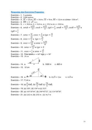 Respostas dos Exercícios Propostos:
Exercício – 1.        dad
Exercício – 2.              r
Exercício – 3.                      ,                  ,               ,                  e a área     .
Exercício – 4.
Exercício – 5.                  ,                  ,                       e              .
Exercício – 6.                          ,                  ,                   ,                   ,       e


Exercício – 7.                  ,                      e

Exercício – 8.                      e

Exercício – 9.                          e

Exercício – 10.                         e

Exercício – 11.                     e
Exercício – 12. Pela tabela                       logo
Exercício – 13. 20 cm



Exercício – 14. a.                                     b. 1000 m               c. 865 m
Exercício – 15. 12 cm




Exercício – 16. a.                                              b.                            c.
Exercício – 17.

Exercício – 18. (a)   rad, (b)                rad (c)          rad.
Exercício – 19. (a)         , (b)             e (c)        .
Exercício – 20. (a)                         (b)                , (c)                  .
Exercício – 21. (a)             ; (b)              ; (c)




                                                                                                               11
 