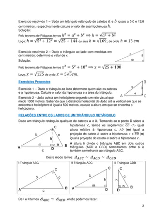 Exercício resolvido 1 – Sedo um triângulo retângulo de catetos       e      iguais a 5,0 e 12,0
centímetros, respectivamente calcule o valor de sua hipotenusa   .
Solução:
Pelo teorema de Pitágoras temos
Logo:                                        ou seja         , de onde

Exercício resolvido 2 – Dado o triângulo ao lado com medidas em
centímetros, determine o valor de x.
Solução:

Pelo teorema de Pitágoras temos

Logo:              de onde               .
Exercícios Propostos

Exercício 1 – Dado o triângulo ao lado determine quem são os catetos
e a hipotenusa. Calcule o valor da hipotenusa e a área do triângulo.
Exercício 2 – João avista um helicóptero segundo um raio visual que
mede 1300 metros. Sabendo que a distância horizontal de João até a vertical em que se
encontra o helicóptero é igual a 500 metros, calcule a altura em que se encontra o
helicóptero.

RELAÇÕES ENTRE OS LADOS DE UM TRIÂNGULO RETÂNGULO
Dado um triângulo retângulo qualquer de catetos e . Tomando-se o ponto D sobre a
                                  hipotenusa , temos os segmentos:          (h) igual
                                  altura relativa à hipotenusa ,         (m) igual a
                                  projeção do cateto sobre a hipotenusa e         (n)
                                  igual a projeção do cateto sobre a hipotenusa .
                                     A altura h divide o triângulo ABC em dois outros
                                     triângulos (ACD e CBD) semelhantes entre si e
                                     também semelhante ao triângulo ABC.

                    Deste modo temos:
I Triângulo ABC                      II Triângulo ADC                    III Triângulo CDB




De I e II temos                   , então podemos fazer:

                                                                                             2
 