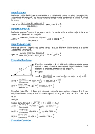 FUNÇÃO SENO
Defini-se função Seno (sen) como sendo “a razão entre o cateto oposto a um ângulo e a
hipotenusa do triângulo”. No nosso triângulo temos vamos considerar o ângulo A, então
teremos:

                                             , isto é,

FUNÇÃO COSSENO
Defini-se função Cosseno (cos) como sendo “a razão entre o cateto adjacente a um
ângulo e a hipotenusa do triângulo”.

                                                  , isto é,

FUNÇÃO TANGENTE
Defini-se função Tangente (tg) como sendo “a razão entre o cateto oposto e o cateto
adjacente a um ângulo”.

                                                 , isto é,


Exercícios Resolvidos

                                 Exercício resolvido – 4 No triângulo retângulo dado abaixo
                                 calcule o valor numérico das funções trigonométricas, seno,
                                 cosseno e tangente, em relação ao ângulo A.
                                 Solução:
                                                       .
                                                                     ou seja,              .
                             .
                                            ou seja,

                 .
                                     ou seja,
                     .

Exercício resolvido – 5 Dado um triângulo retângulo cujos catetos medem 6 e 8 u.c.,
respectivamente. Sendo o menor cateto, oposto ao ângulo , calcule        ,       e
    .
Solução:
Cálculo da hipotenusa                                         . .
                         .
                                       , ou seja,             ·.
                             .
                                       , ou seja,
                 .
                                    , ou seja,
                     .
Exercícios Propostos

                                                                                          4
 