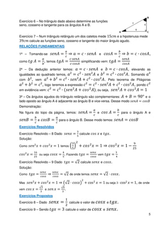 Exercício 6 – No triângulo dado abaixo determine as funções
seno, cosseno e tangente para os ângulos A e B.


Exercício 7 – Num triângulo retângulo um dos catetos mede        e a hipotenusa mede
       calcule as funções seno, cosseno e tangente do maior ângulo agudo.
RELAÇÕES FUNDAMENTAIS

1ª – Tomando-se                                                e                                           ,
como               , temos                   simplificando vem:

2ª – Da dedução anterior temos:                                e                           ,   elevando as
igualdades ao quadrado temos,                              e                               .   Somando
com     ,   vem                                                    .    Pelo teorema de Pitágoras
                  , logo teremos a expressão                                                    , pondo
em evidência vem:                                         , ou seja,

3ª – Os ângulos agudos do triângulo retângulo são complementares:                                        e o
lado oposto ao ângulo A é adjacente ao ângulo B e vice-versa. Desse modo
Demonstração:
Na figura do topo da página, temos:                        e                           para o ângulo A e

             e               para o ângulo B. Desse modo temos:

Exercícios Resolvidos

Exercício Resolvido – 8 Dado                calcule            e           .
Solução:

Como                         temos

             ou seja            . Fazendo                  vem

Exercício Resolvido – 9 Dado                 calcule           e               .
Solução:

Como                                 de onde temos                                 .

Mas                                               c                    ou seja         c         , de onde
vem                e            .
Exercícios Propostos

Exercício 8 – Dado                   calcule o valor de                e           .
Exercício 9 – Sendo              calcule o valor de                e               .
                                                                                                           5
 