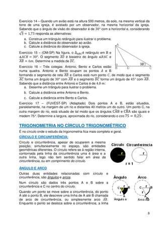Exercício 14 – Quando um avião está na altura 500 metros, do solo, na mesma vertical da
torre de uma igreja, é avistado por um observador, na mesma horizontal da igreja.
Sabendo que o ângulo de visão do observador é de      com a horizontal e, considerando
           responda as alternativas:
   a. Construa um triângulo retângulo para ilustrar o problema.
   b. Calcule a distância do observador ao avião.
   c. Calcule a distância do observador à igreja.
Exercício 15 – (OM-SP) Na figura, o        é retângulo em B e
             . O segmento      é bissetriz do ângulo        e
          . Determine a medida de .
Exercício 16 – Três colegas: Antonio, Bento e Carlos estão
numa quadra. Antonio e Bento ocupam os pontos            e B
formando o segmento de reta      e Carlos está num ponto , de modo que o segmento
    forma um ângulo de      com     e o segmento     forma um ângulo de   com    .
Sabendo que a distância entre Antonio e Carlos é de     :
   a. Desenhe um triângulo para ilustrar o problema.
   b. Calcule a distância entre Antonio e Bento.
   c. Calcule a distância entre Bento e Carlos.
Exercício 17 – (FUVEST-SP) (Adaptado) Dois pontos A e B, estão situados,
paralelamente, na margem de um rio e distantes 40 metros um do outro. Um ponto C, na
outra margem do rio, está situado de tal modo que os ângulos       e    são iguais e
medem 75° Determine a largura, aproximada do rio, considerando o c
          .                                                                    ·.


TRIGONOMETRIA NO CÍRCULO TRIGONOMÉTRICO
É no círculo onde o estudo da trigonometria fica mais completo e geral.
CÍRCULO E CIRCUNFERÊNCIA:
Círculo e circunferência, apesar de ocuparem a mesma
posição, simultaneamente no espaço, são entidades
geométricas diferentes. O círculo refere-se à região interna,
contornada pela linha da circunferência uma é área e a
outra linha, logo não tem sentido falar em área da
circunferência, ou em comprimento do círculo.

ÂNGULO E ARCO
Outras duas entidades relacionadas           com    círculo     e
circunferência, são ângulos e arcos.
Num círculo são dados três pontos A e B sobre a
circunferência e C no centro do círculo.
Quando um ponto se move sobre a circunferência, do ponto
A até o ponto B, ele descreve uma linha de A até B chamada
de arco de circunferência, ou simplesmente arco            .
Enquanto o ponto se desloca sobre a circunferência, a linha


                                                                                     8
 