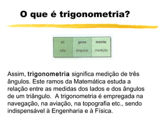 O que é trigonometria?
Assim, trigonometria significa medição de três
ângulos. Este ramos da Matemática estuda a
relação entre as medidas dos lados e dos ângulos
de um triângulo. A trigonometria é empregada na
navegação, na aviação, na topografia etc., sendo
indispensável à Engenharia e à Física.
 