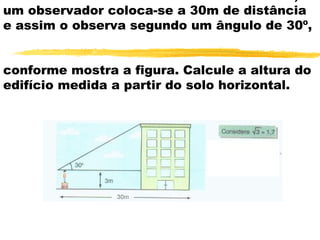 um observador coloca-se a 30m de distância
e assim o observa segundo um ângulo de 30º,
conforme mostra a figura. Calcule a altura do
edifício medida a partir do solo horizontal.
 