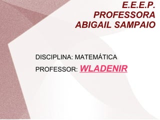 E.E.E.P.
PROFESSORA
ABIGAIL SAMPAIO
DISCIPLINA: MATEMÁTICA
PROFESSOR: WLADENIR
 