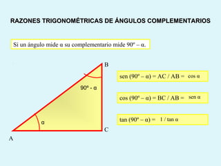 Si un ángulo mide α su complementario mide 90º – α.
sen (90º – α) = AC / AB =
cos (90º – α) = BC / AB =
A
B
C
tan (90º – α) =
RAZONES TRIGONOMÉTRICAS DE ÁNGULOS COMPLEMENTARIOSRAZONES TRIGONOMÉTRICAS DE ÁNGULOS COMPLEMENTARIOS
α
90º - α
cos α
sen α
1 / tan α
 