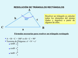 BC
a
b c
A
90º
Fórmulas necesarias para resolver un triángulo rectángulo
•A + B + C = 180º ⇔ B + C = 90º
•Teorema de Pitágoras: a2
+ b2
= c2
Resolver un triángulo es calcular
todos los elementos del mismo
(lados y ángulos) a partir de
algunos de ellos.
b
a
senB =•
c
a
cosB =•
b
c
tanB =•
RESOLUCIÓN DE TRIÁNGULOS RECTÁNGULOSRESOLUCIÓN DE TRIÁNGULOS RECTÁNGULOS
 