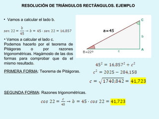 • Vamos a calcular el lado b.
RESOLUCIÓN DE TRIÁNGULOS RECTÁNGULOS. EJEMPLORESOLUCIÓN DE TRIÁNGULOS RECTÁNGULOS. EJEMPLO
• Vamos a calcular el lado c.
Podemos hacerlo por el teorema de
Pitágoras o por razones
trigonométricas. Hagámoslo de las dos
formas para comprobar que da el
mismo resultado.
PRIMERA FORMA: Teorema de Pitágoras.
SEGUNDA FORMA: Razones trigonométricas.
 